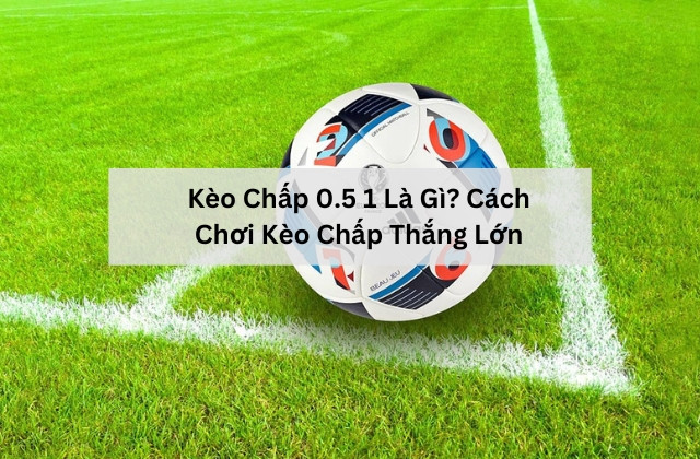 Kèo Chấp 0.5 1 Là Gì? Cách Chơi Kèo Chấp Thắng Lớn